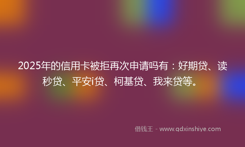 2025年的信用卡被拒再次申请吗有：好期贷、读秒贷、平安i贷、柯基贷、我来贷等。