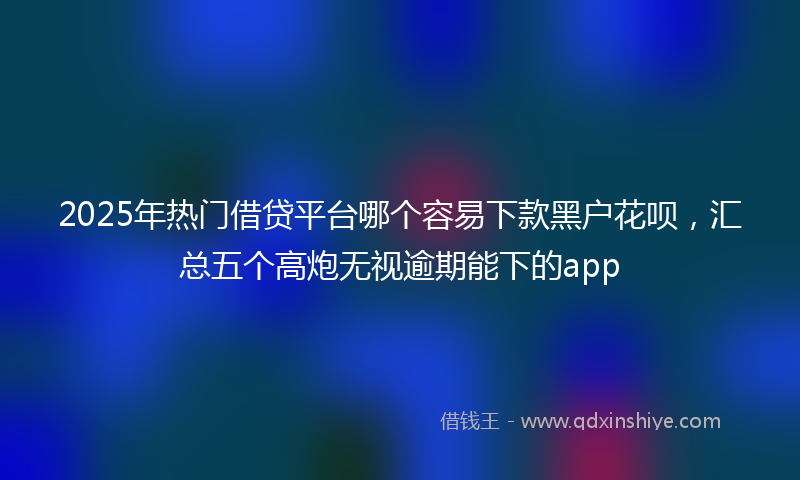2025年热门借贷平台哪个容易下款黑户花呗，汇总五个高炮无视逾期能下的app