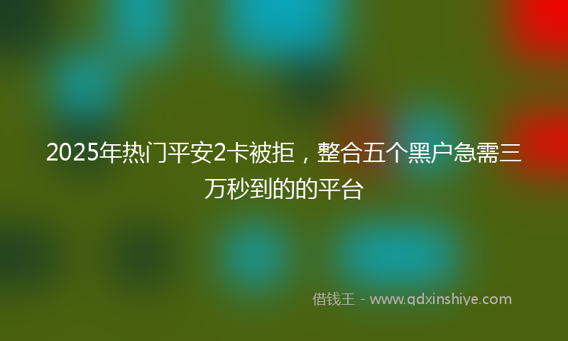 2025年热门平安2卡被拒，整合五个黑户急需三万秒到的的平台