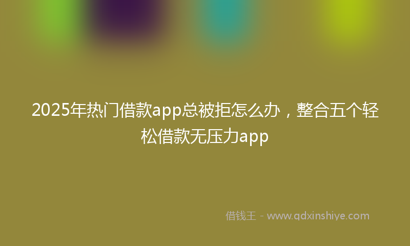 2025年热门借款app总被拒怎么办，整合五个轻松借款无压力app