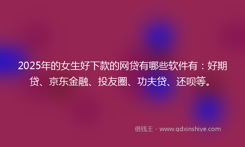 2025年的女生好下款的网贷有哪些软件有：好期贷、京东金融、投友圈、功夫贷、还呗等。