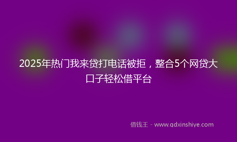 2025年热门我来贷打电话被拒，整合5个网贷大口子轻松借平台