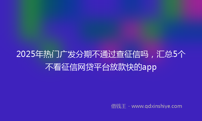 2025年热门广发分期不通过查征信吗，汇总5个不看征信网贷平台放款快的app