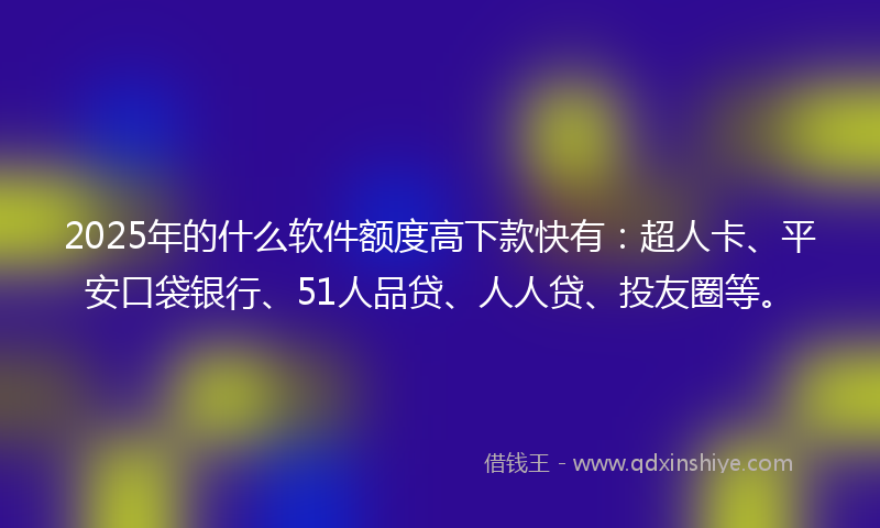 2025年的什么软件额度高下款快有：超人卡、平安口袋银行、51人品贷、人人贷、投友圈等。