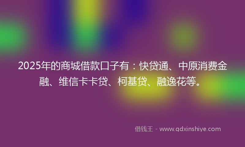 2025年的商城借款口子有：快贷通、中原消费金融、维信卡卡贷、柯基贷、融逸花等。
