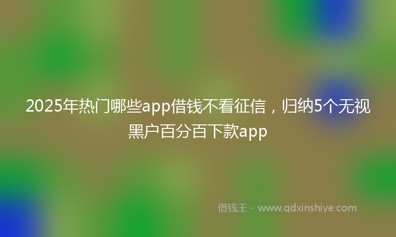 2025年热门哪些app借钱不看征信，归纳5个无视黑户百分百下款app