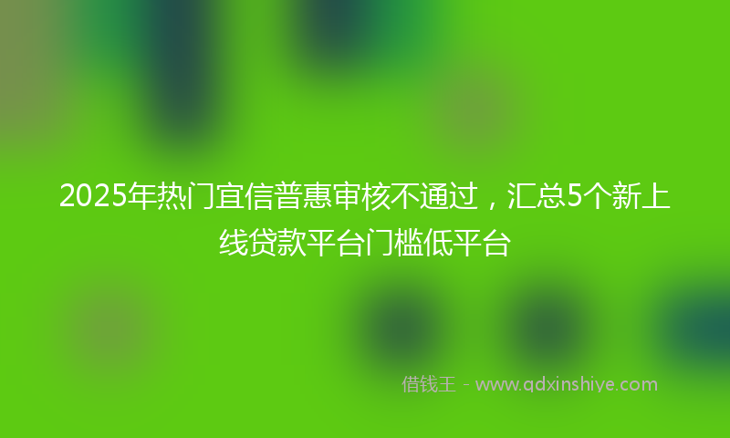 2025年热门宜信普惠审核不通过，汇总5个新上线贷款平台门槛低平台
