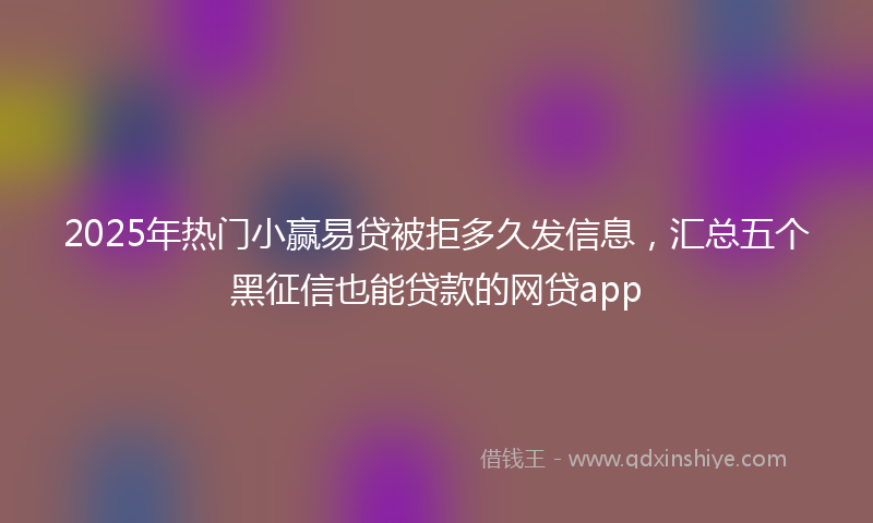 2025年热门小赢易贷被拒多久发信息，汇总五个黑征信也能贷款的网贷app