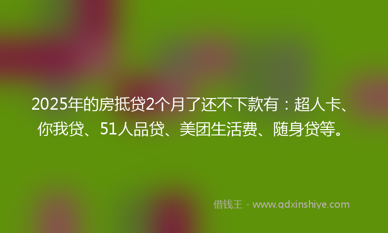 2025年的房抵贷2个月了还不下款有：超人卡、你我贷、51人品贷、美团生活费、随身贷等。