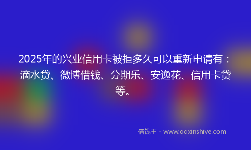 2025年的兴业信用卡被拒多久可以重新申请有：滴水贷、微博借钱、分期乐、安逸花、信用卡贷等。