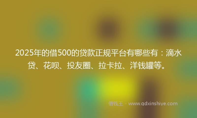 2025年的借500的贷款正规平台有哪些有：滴水贷、花呗、投友圈、拉卡拉、洋钱罐等。