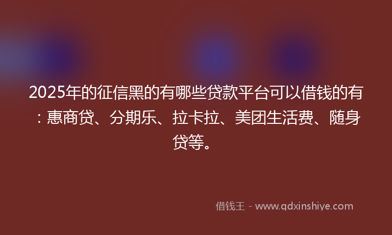 2025年的征信黑的有哪些贷款平台可以借钱的有：惠商贷、分期乐、拉卡拉、美团生活费、随身贷等。