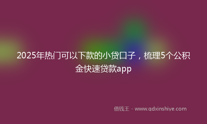 2025年热门可以下款的小贷口子，梳理5个公积金快速贷款app