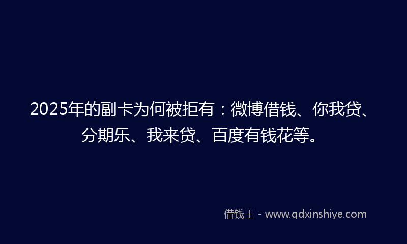 2025年的副卡为何被拒有：微博借钱、你我贷、分期乐、我来贷、百度有钱花等。