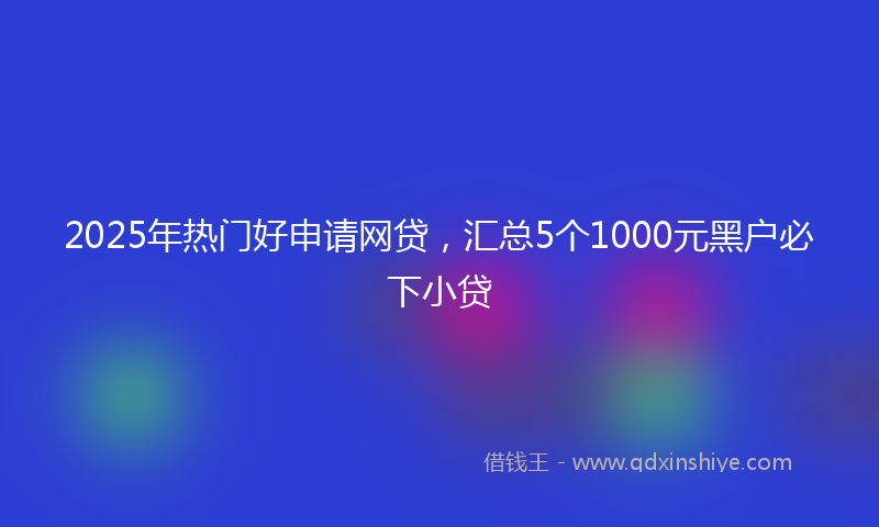 2025年热门好申请网贷，汇总5个1000元黑户必下小贷