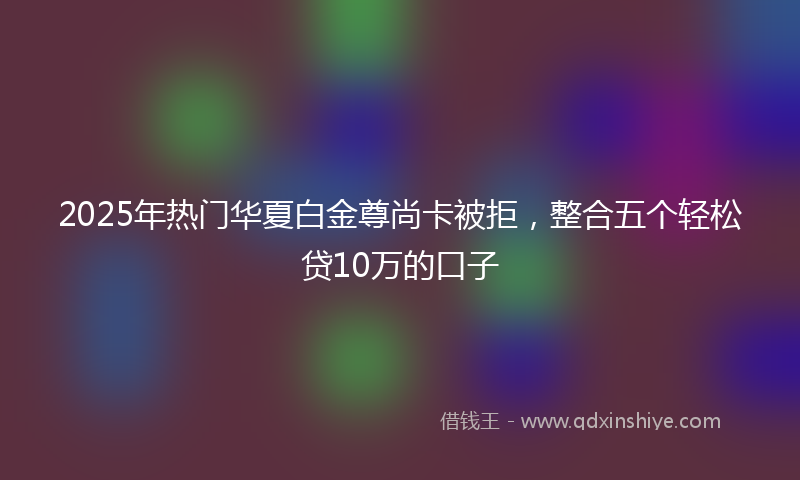 2025年热门华夏白金尊尚卡被拒，整合五个轻松贷10万的口子