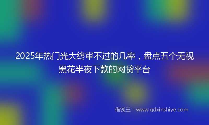 2025年热门光大终审不过的几率，盘点五个无视黑花半夜下款的网贷平台