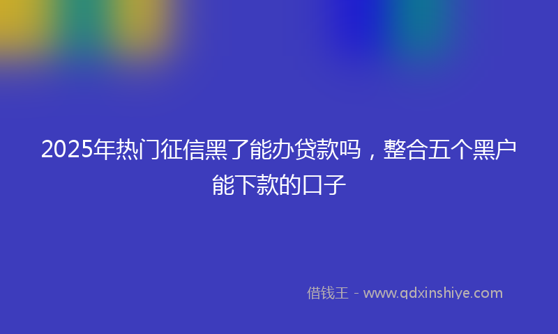 2025年热门征信黑了能办贷款吗，整合五个黑户能下款的口子