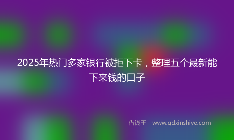 2025年热门多家银行被拒下卡，整理五个最新能下来钱的口子