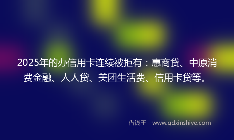 2025年的办信用卡连续被拒有：惠商贷、中原消费金融、人人贷、美团生活费、信用卡贷等。