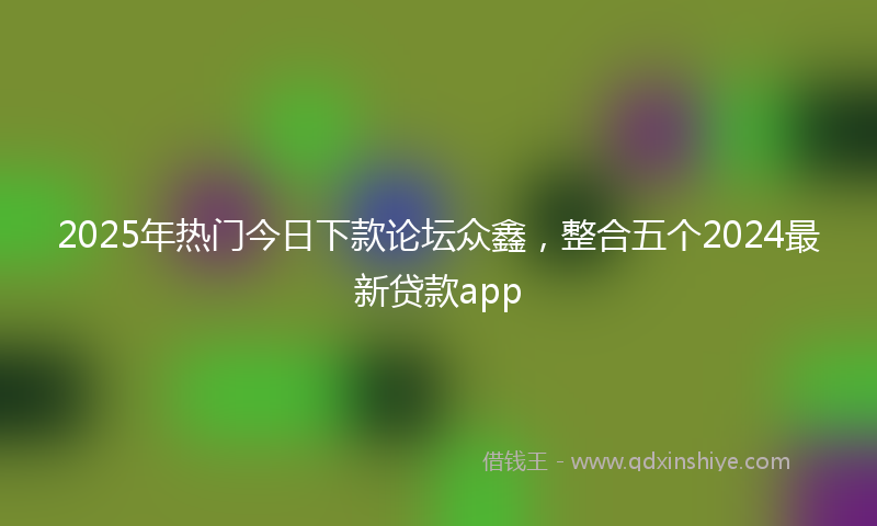 2025年热门今日下款论坛众鑫，整合五个2024最新贷款app