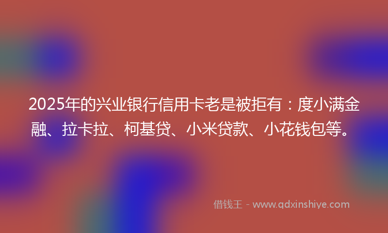 2025年的兴业银行信用卡老是被拒有：度小满金融、拉卡拉、柯基贷、小米贷款、小花钱包等。