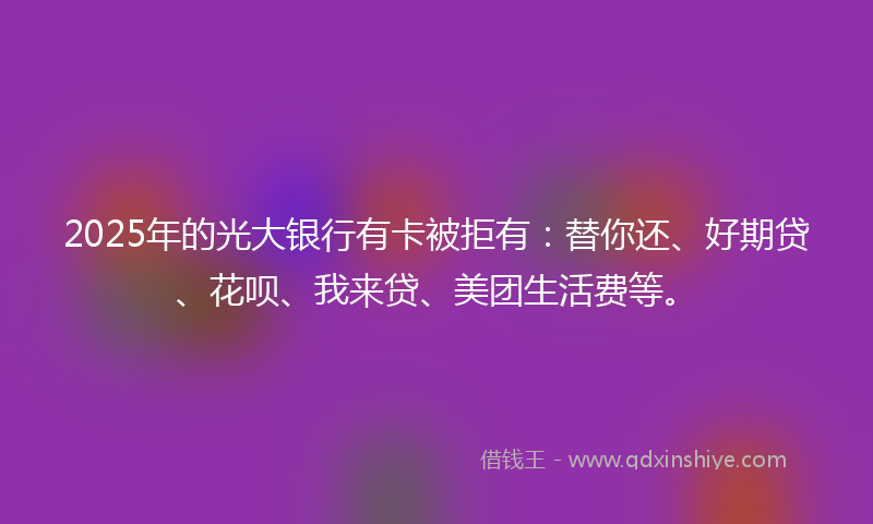 2025年的光大银行有卡被拒有：替你还、好期贷、花呗、我来贷、美团生活费等。