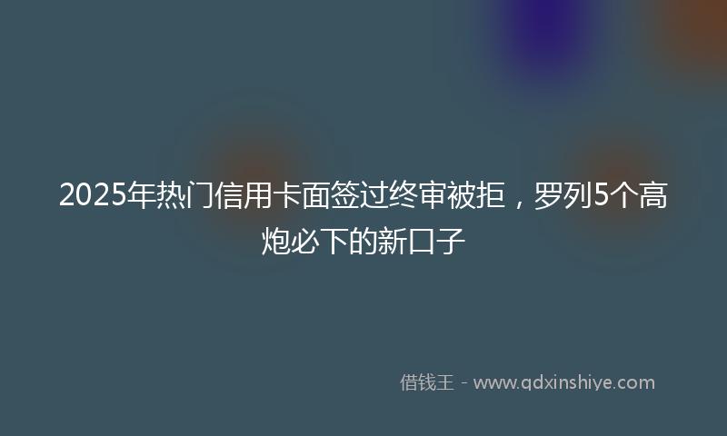 2025年热门信用卡面签过终审被拒，罗列5个高炮必下的新口子