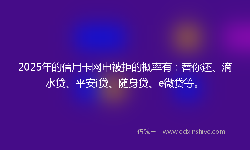 2025年的信用卡网申被拒的概率有：替你还、滴水贷、平安i贷、随身贷、e微贷等。
