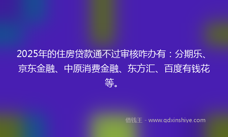 2025年的住房贷款通不过审核咋办有：分期乐、京东金融、中原消费金融、东方汇、百度有钱花等。