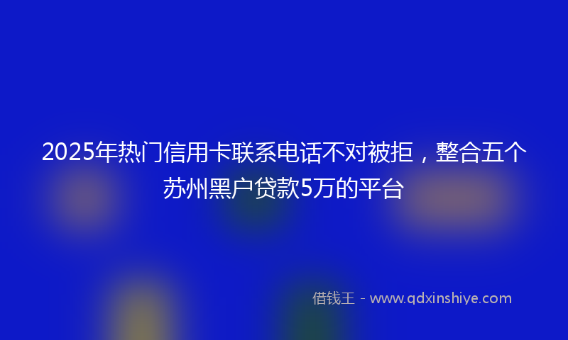 2025年热门信用卡联系电话不对被拒，整合五个苏州黑户贷款5万的平台