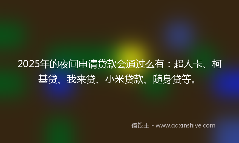 2025年的夜间申请贷款会通过么有：超人卡、柯基贷、我来贷、小米贷款、随身贷等。
