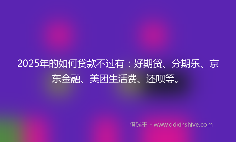 2025年的如何贷款不过有：好期贷、分期乐、京东金融、美团生活费、还呗等。