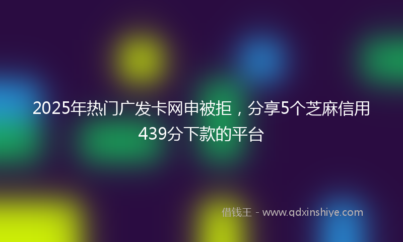 2025年热门广发卡网申被拒，分享5个芝麻信用439分下款的平台