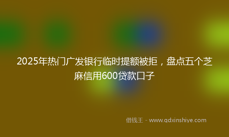 2025年热门广发银行临时提额被拒，盘点五个芝麻信用600贷款口子