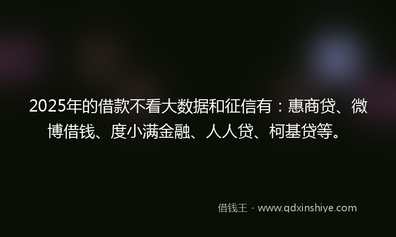 2025年的借款不看大数据和征信有：惠商贷、微博借钱、度小满金融、人人贷、柯基贷等。