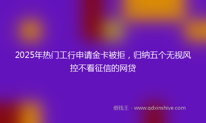 2025年热门工行申请金卡被拒，归纳五个无视风控不看征信的网贷