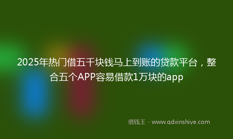2025年热门借五千块钱马上到账的贷款平台，整合五个APP容易借款1万块的app