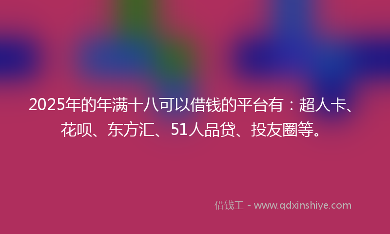 2025年的年满十八可以借钱的平台有：超人卡、花呗、东方汇、51人品贷、投友圈等。