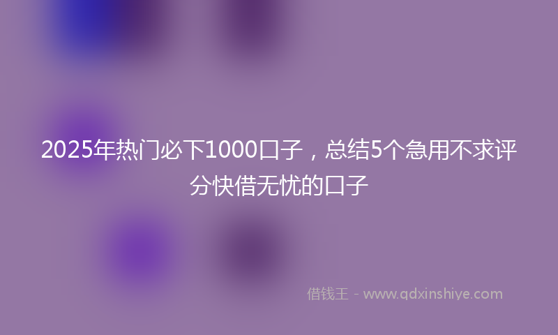 2025年热门必下1000口子，总结5个急用不求评分快借无忧的口子