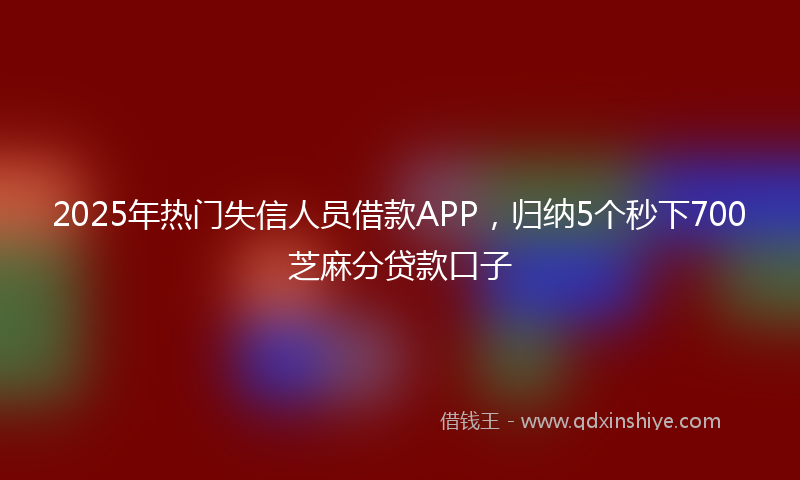 2025年热门失信人员借款APP，归纳5个秒下700芝麻分贷款口子