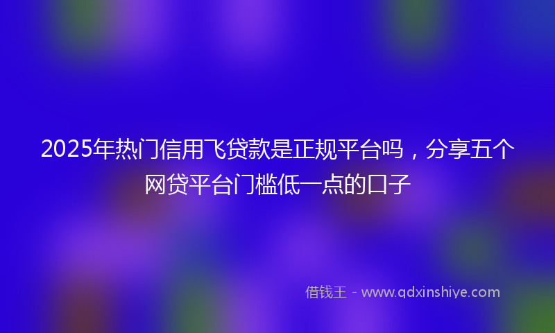 2025年热门信用飞贷款是正规平台吗，分享五个网贷平台门槛低一点的口子