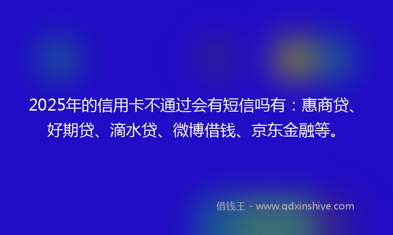 2025年的信用卡不通过会有短信吗有：惠商贷、好期贷、滴水贷、微博借钱、京东金融等。
