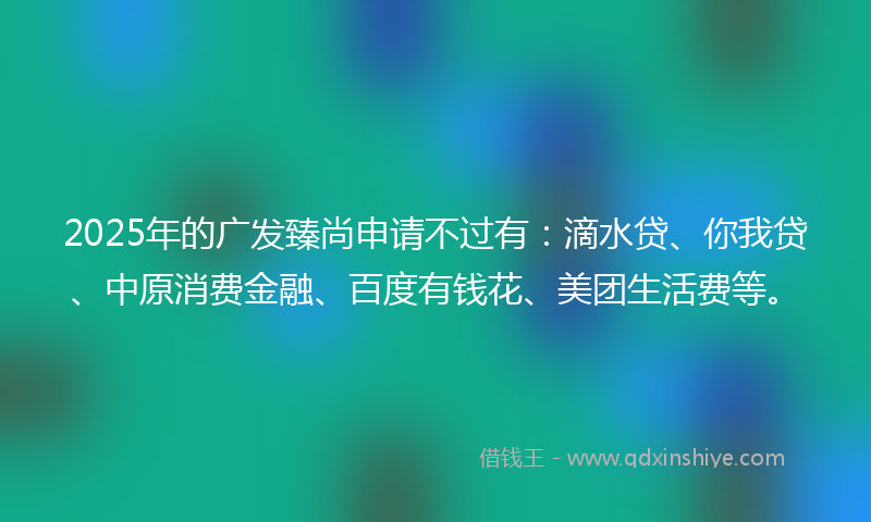 2025年的广发臻尚申请不过有：滴水贷、你我贷、中原消费金融、百度有钱花、美团生活费等。