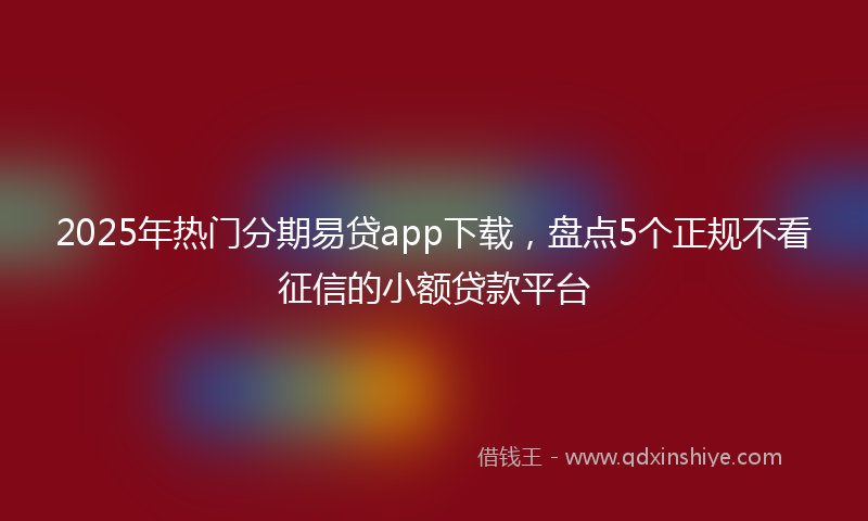 2025年热门分期易贷app下载，盘点5个正规不看征信的小额贷款平台