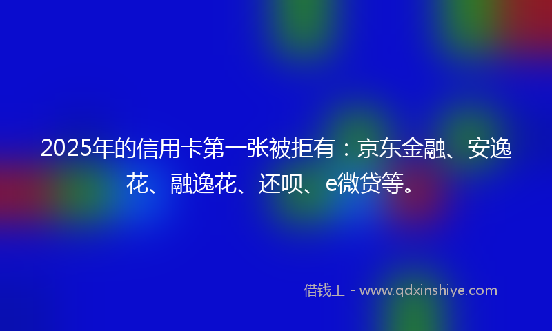 2025年的信用卡第一张被拒有：京东金融、安逸花、融逸花、还呗、e微贷等。