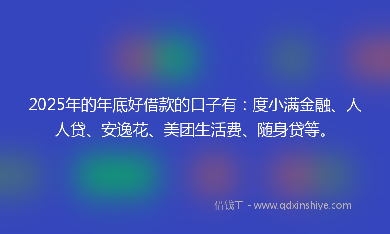 2025年的年底好借款的口子有：度小满金融、人人贷、安逸花、美团生活费、随身贷等。
