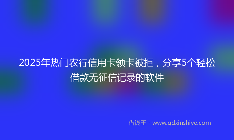 2025年热门农行信用卡领卡被拒，分享5个轻松借款无征信记录的软件