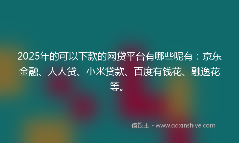 2025年的可以下款的网贷平台有哪些呢有：京东金融、人人贷、小米贷款、百度有钱花、融逸花等。