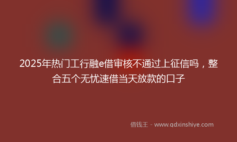 2025年热门工行融e借审核不通过上征信吗，整合五个无忧速借当天放款的口子